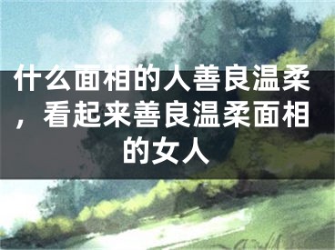 什么面相的人善良温柔，看起来善良温柔面相的女人