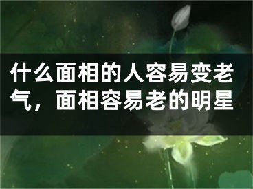 什么面相的人容易变老气,面相容易老的明星