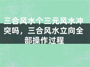 三合风水个三元风水冲突吗，三合风水立向全部操作过程