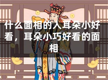 什么面相的人耳朵小好看,耳朵小巧好看的面相