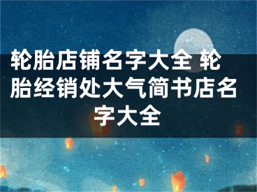 轮胎店铺名字大全 轮胎经销处大气简书店名字大全
