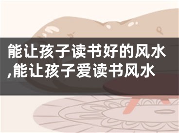 能让孩子读书好的风水,能让孩子爱读书风水