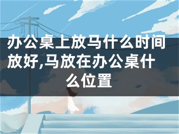 办公桌上放马什么时间放好,马放在办公桌什么位置