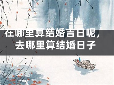 在哪里算结婚吉日呢,去哪里算结婚日子