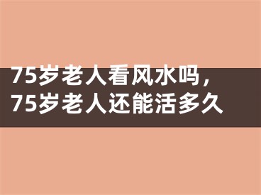 75岁老人看风水吗,75岁老人还能活多久