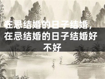 在忌结婚的日子结婚,在忌结婚的日子结婚好不好