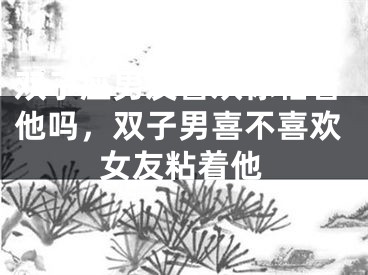 双子座男友喜欢你粘着他吗,双子男喜不喜欢女友粘着他