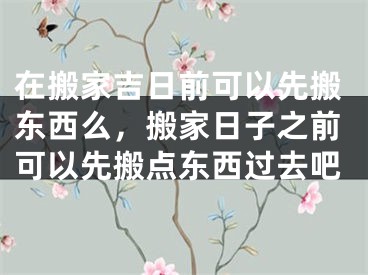 在搬家吉日前可以先搬东西么,搬家日子之前可以先搬点东西过去吧