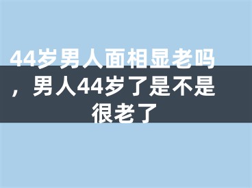 44岁男人面相显老吗,男人44岁了是不是很老了
