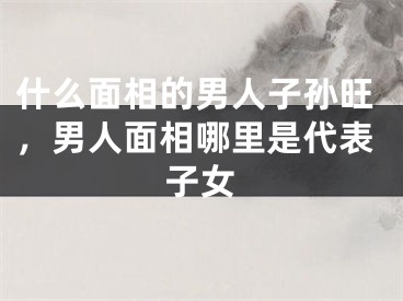 什么面相的男人子孙旺，男人面相哪里是代表子女