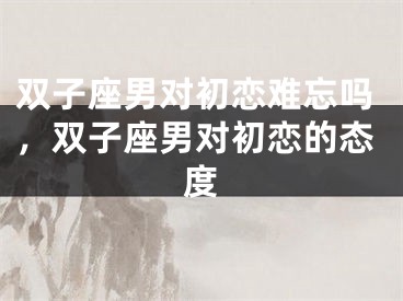 双子座男对初恋难忘吗，双子座男对初恋的态度