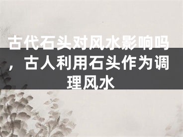 古代石头对风水影响吗，古人利用石头作为调理风水