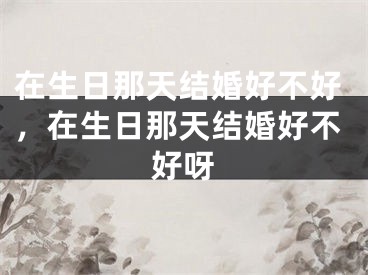 在生日那天结婚好不好,在生日那天结婚好不好呀