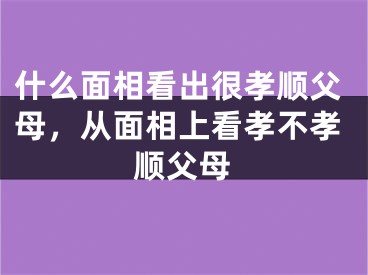 什么面相看出很孝顺父母,从面相上看孝不孝顺父母