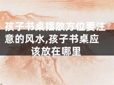 孩子书桌摆放方位要注意的风水,孩子书桌应该放在哪里