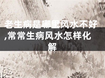 老生病是哪里风水不好,常常生病风水怎样化解