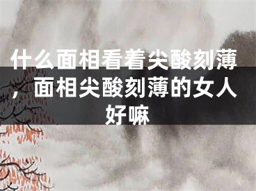 什么面相看着尖酸刻薄，面相尖酸刻薄的女人好嘛