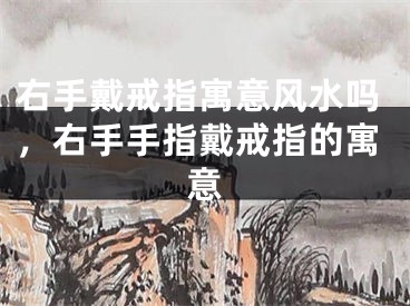 右手戴戒指寓意风水吗,右手手指戴戒指的寓意