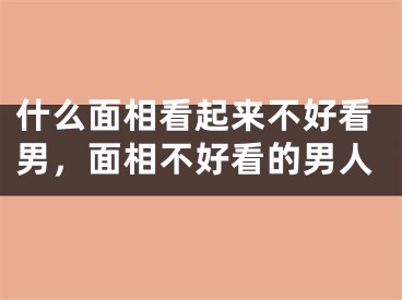 什么面相看起来不好看男,面相不好看的男人