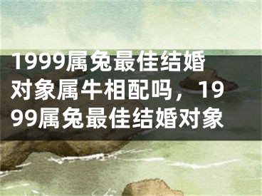 1999属兔最佳结婚对象属牛相配吗,1999属兔最佳结婚对象