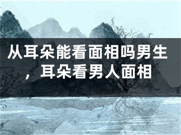 从耳朵能看面相吗男生,耳朵看男人面相