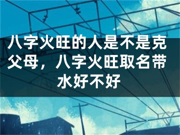 八字火旺的人是不是克父母，八字火旺取名带水好不好
