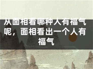 从面相看哪种人有福气呢，面相看出一个人有福气