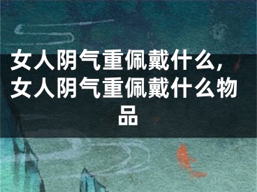 女人阴气重佩戴什么,女人阴气重佩戴什么物品