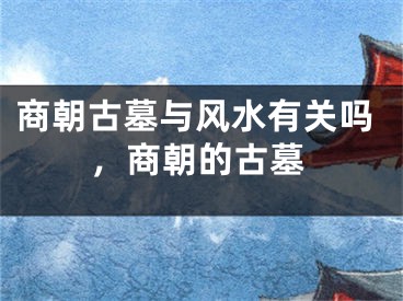 商朝古墓与风水有关吗,商朝的古墓