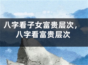 八字看子女富贵层次,八字看富贵层次