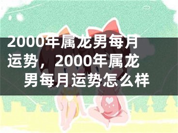 2000年属龙男每月运势，2000年属龙男每月运势怎么样