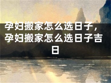 孕妇搬家怎么选日子，孕妇搬家怎么选日子吉日