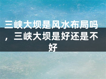 三峡大坝是风水布局吗,三峡大坝是好还是不好