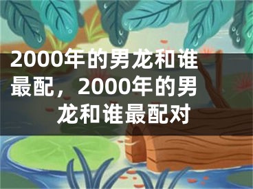 2000年的男龙和谁最配，2000年的男龙和谁最配对