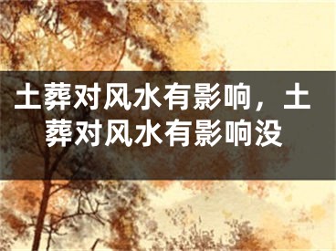 土葬对风水有影响,土葬对风水有影响没