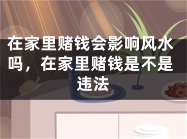 在家里赌钱会影响风水吗，在家里赌钱是不是违法