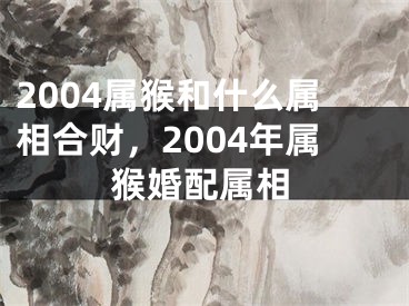 2004属猴和什么属相合财，2004年属猴婚配属相
