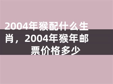 2004年猴配什么生肖，2004年猴年邮票价格多少