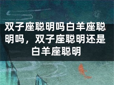 双子座聪明吗白羊座聪明吗，双子座聪明还是白羊座聪明