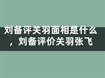刘备评关羽面相是什么,刘备评价关羽张飞