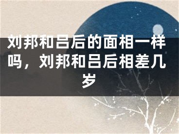 刘邦和吕后的面相一样吗,刘邦和吕后相差几岁