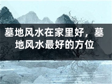 墓地风水在家里好,墓地风水最好的方位