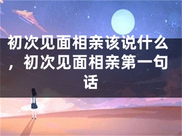 初次见面相亲该说什么,初次见面相亲第一句话