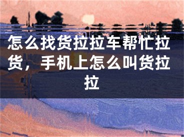 怎么找货拉拉车帮忙拉货,手机上怎么叫货拉拉