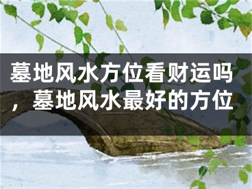 墓地风水方位看财运吗,墓地风水最好的方位