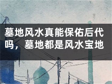 墓地风水真能保佑后代吗，墓地都是风水宝地