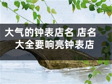 大气的钟表店名 店名大全要响亮钟表店