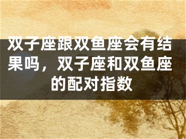 双子座跟双鱼座会有结果吗，双子座和双鱼座的配对指数
