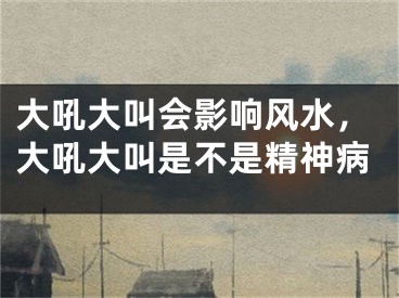 大吼大叫会影响风水，大吼大叫是不是精神病