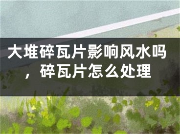 大堆碎瓦片影响风水吗，碎瓦片怎么处理